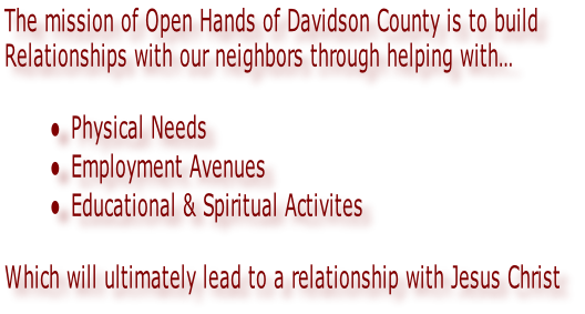The mission of Open Hands of Davidson County is to build 
Relationships with our neighbors through helping with…

Physical Needs
Employment Avenues
Educational & Spiritual Activites

Which will ultimately lead to a relationship with Jesus Christ
